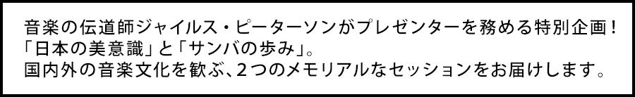 音楽の伝道師ジャイルス・ピーターソンがプレゼンターを務める特別企画！　「日本の美意識」と「サンバの歩み」。国内外の音楽文化を歓ぶ、２つのメモリアルなセッションをお届けします。